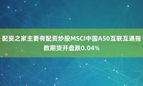 配资之家主要有配资炒股MSCI中国A50互联互通指数期货开盘跌0.04%