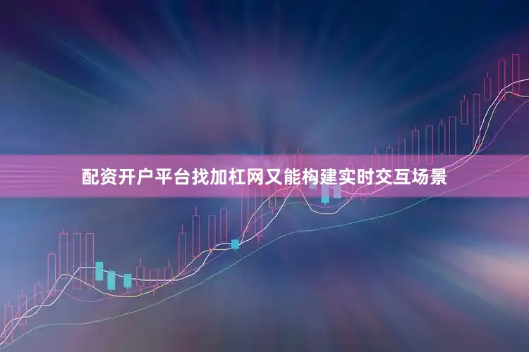 配资开户平台找加杠网又能构建实时交互场景