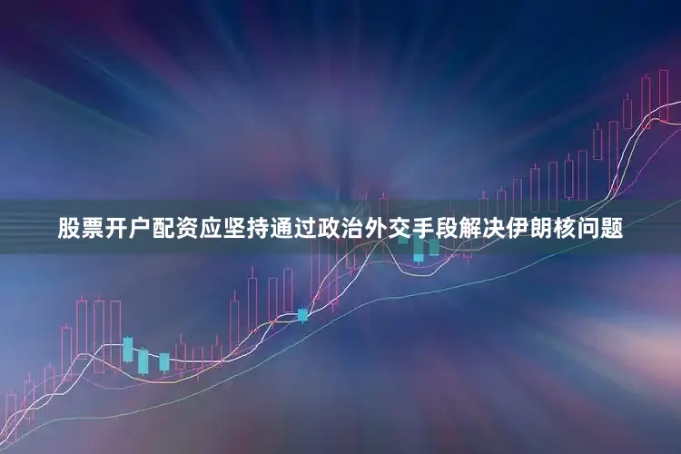 股票开户配资应坚持通过政治外交手段解决伊朗核问题