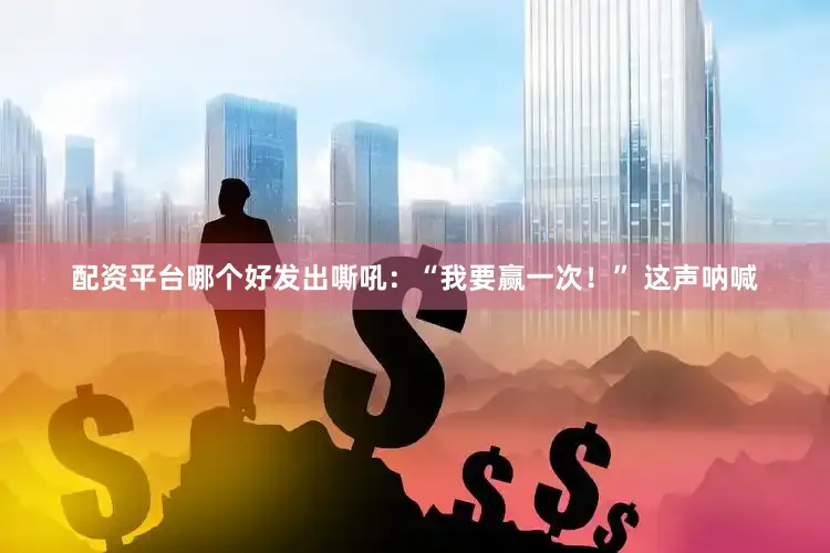 配资平台哪个好发出嘶吼：“我要赢一次！” 这声呐喊