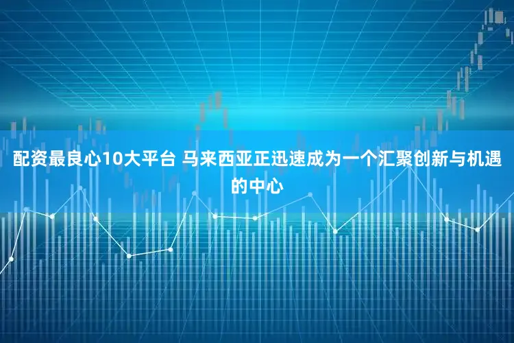 配资最良心10大平台 马来西亚正迅速成为一个汇聚创新与机遇的中心