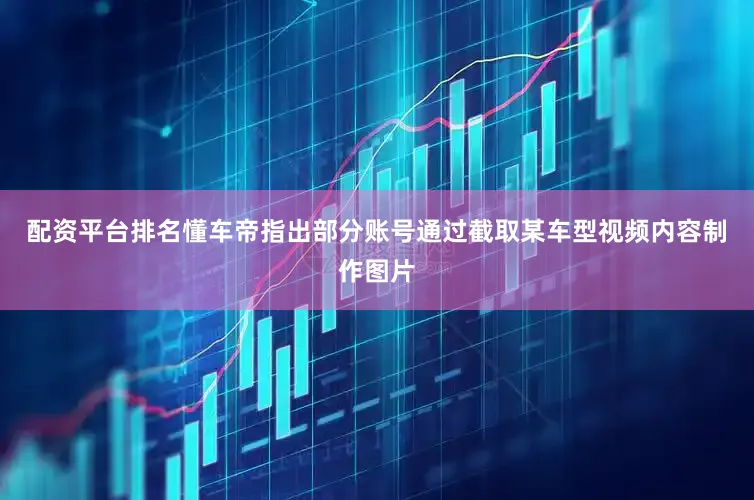 配资平台排名懂车帝指出部分账号通过截取某车型视频内容制作图片
