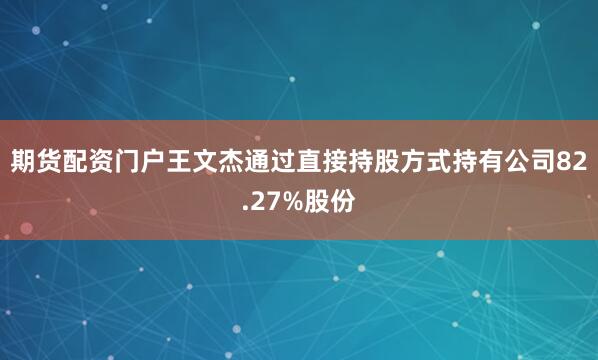 期货配资门户王文杰通过直接持股方式持有公司82.27%股份