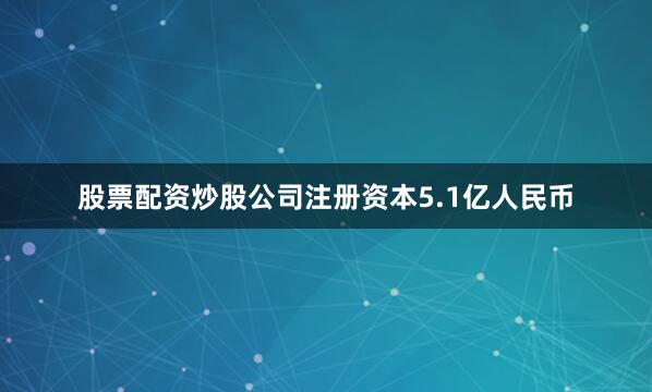 股票配资炒股公司注册资本5.1亿人民币