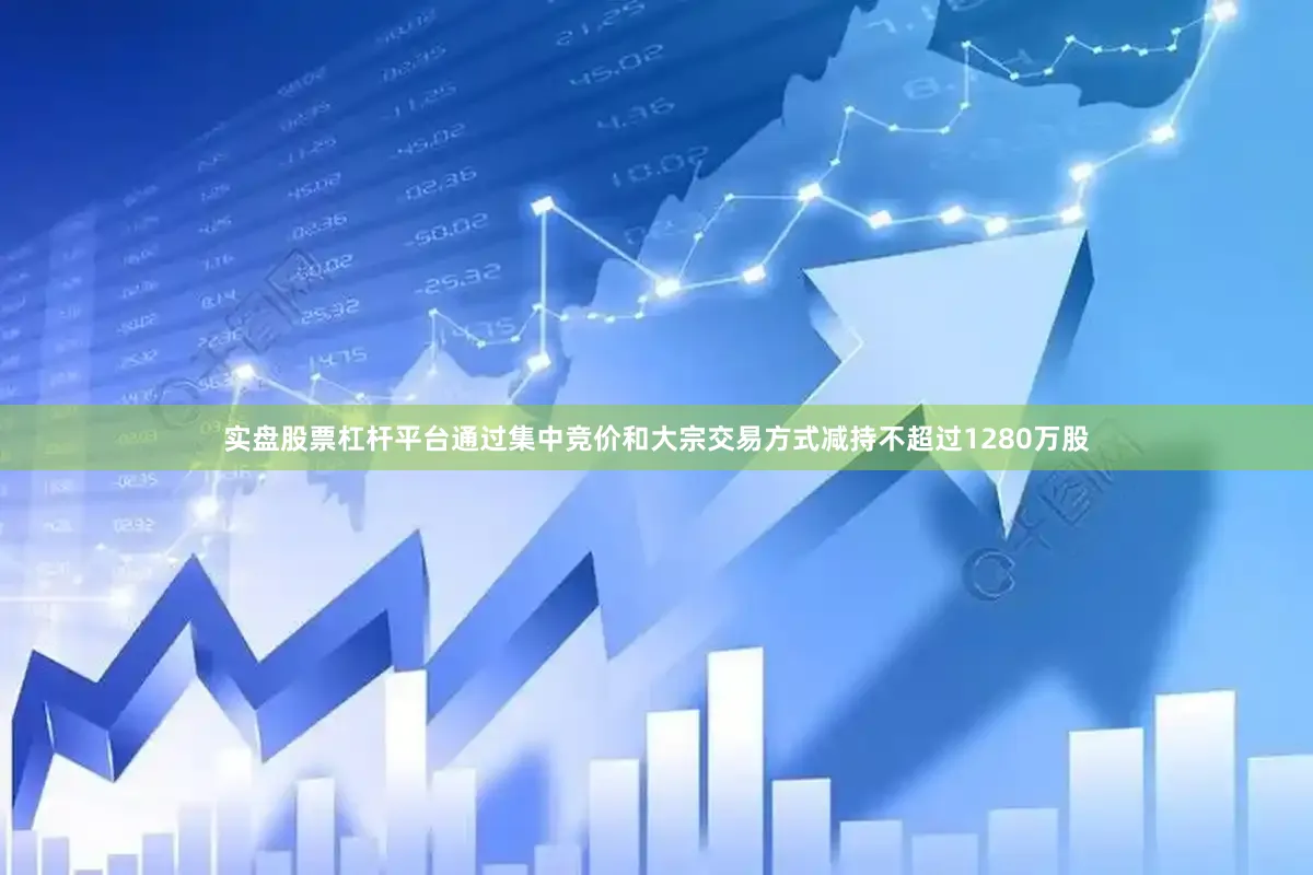 实盘股票杠杆平台通过集中竞价和大宗交易方式减持不超过1280万股
