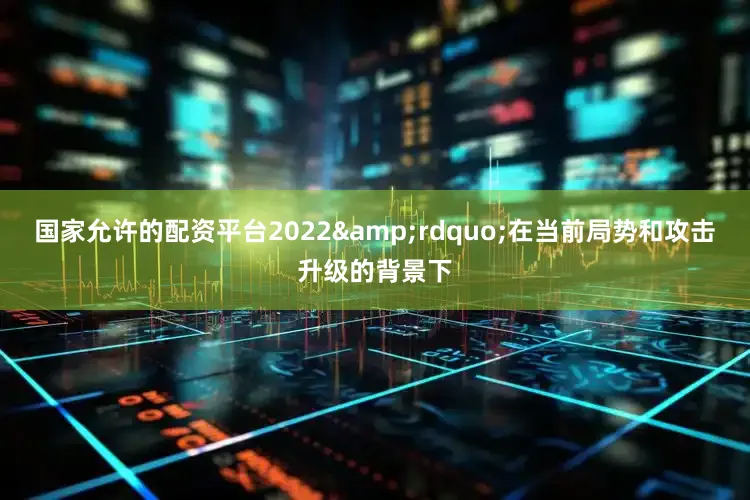 国家允许的配资平台2022&rdquo;在当前局势和攻击升级的背景下