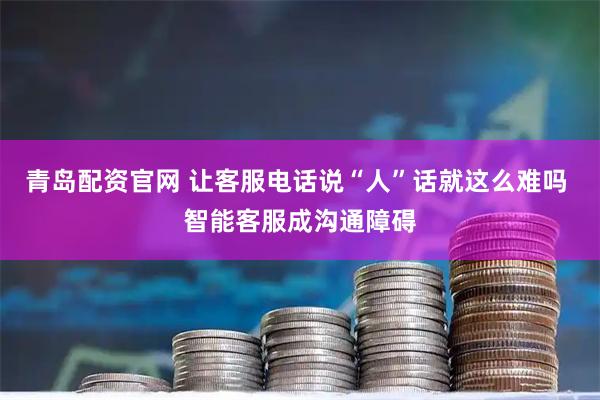 青岛配资官网 让客服电话说“人”话就这么难吗 智能客服成沟通障碍