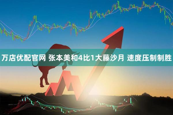 万店优配官网 张本美和4比1大藤沙月 速度压制制胜