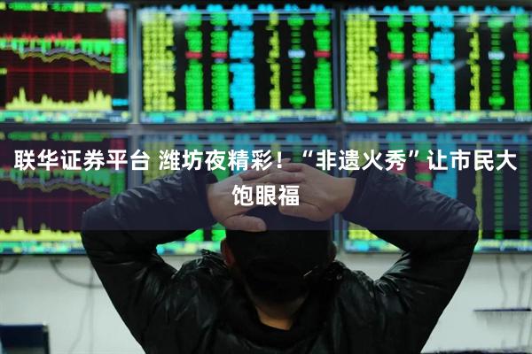 联华证券平台 潍坊夜精彩！“非遗火秀”让市民大饱眼福