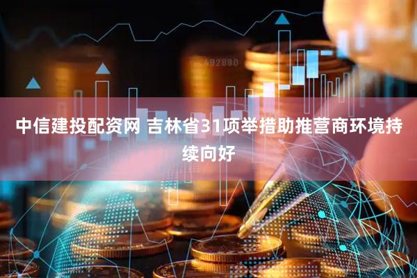中信建投配资网 吉林省31项举措助推营商环境持续向好