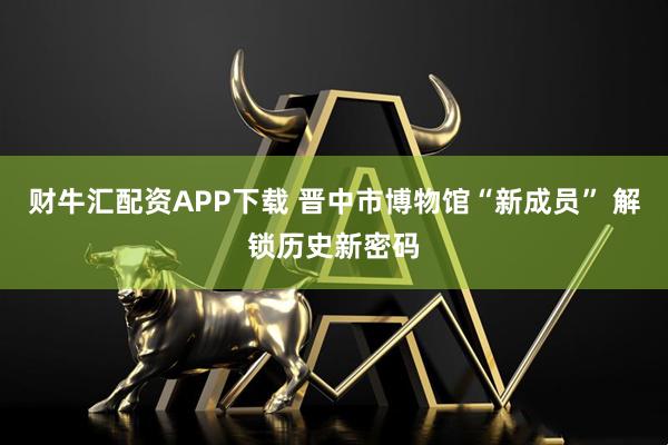 财牛汇配资APP下载 晋中市博物馆“新成员” 解锁历史新密码
