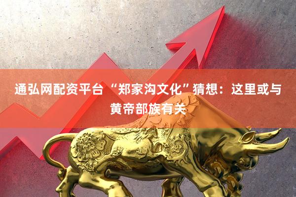 通弘网配资平台 “郑家沟文化”猜想：这里或与黄帝部族有关