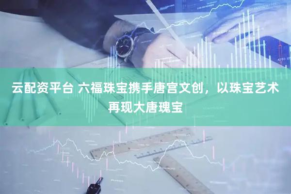 云配资平台 六福珠宝携手唐宫文创，以珠宝艺术再现大唐瑰宝
