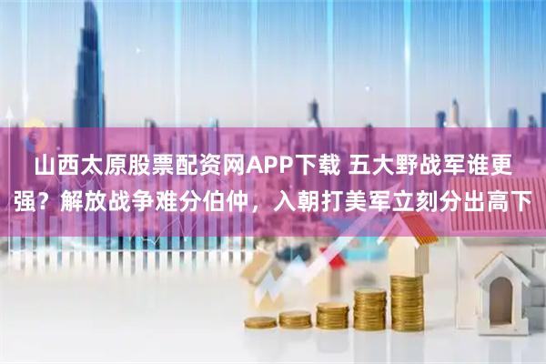 山西太原股票配资网APP下载 五大野战军谁更强？解放战争难分伯仲，入朝打美军立刻分出高下