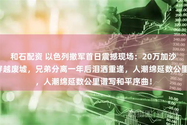 和石配资 以色列撤军首日震撼现场：20万加沙民众拖锅带盆穿越废墟，兄弟分离一年后泪洒重逢，人潮绵延数公里谱写和平序曲！