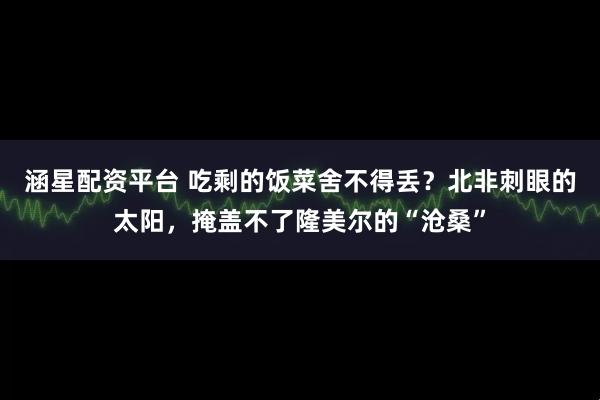 涵星配资平台 吃剩的饭菜舍不得丢？北非刺眼的太阳，掩盖不了隆美尔的“沧桑”