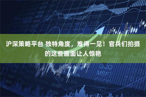 沪深策略平台 独特角度，难得一见！官兵们拍摄的这些画面让人惊艳