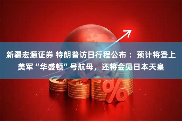 新疆宏源证券 特朗普访日行程公布 ：预计将登上美军“华盛顿”号航母，还将会见日本天皇