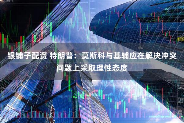 银铺子配资 特朗普：莫斯科与基辅应在解决冲突问题上采取理性态度