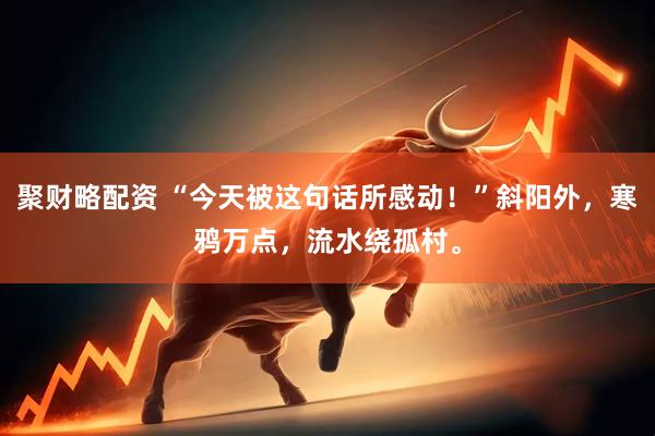 聚财略配资 “今天被这句话所感动！”斜阳外，寒鸦万点，流水绕孤村。