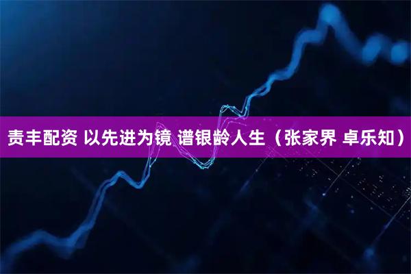 责丰配资 以先进为镜 谱银龄人生（张家界 卓乐知）