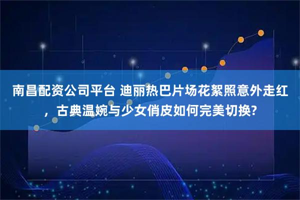 南昌配资公司平台 迪丽热巴片场花絮照意外走红，古典温婉与少女俏皮如何完美切换?
