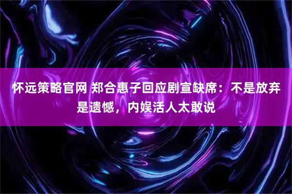 怀远策略官网 郑合惠子回应剧宣缺席：不是放弃是遗憾，内娱活人太敢说