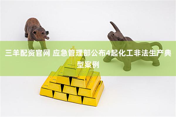 三羊配资官网 应急管理部公布4起化工非法生产典型案例