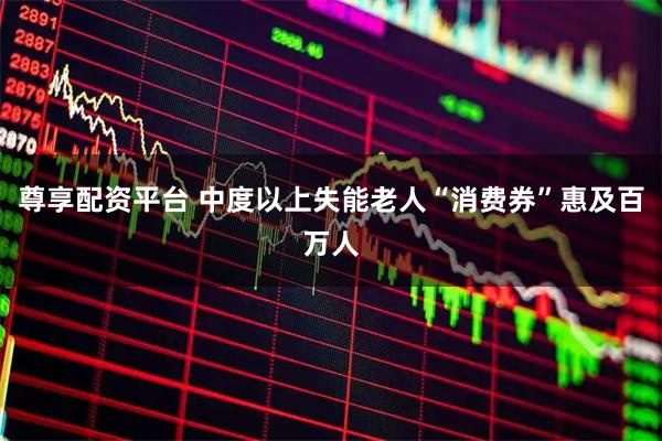 尊享配资平台 中度以上失能老人“消费券”惠及百万人