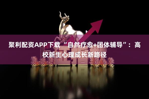 聚利配资APP下载 “自然疗愈+团体辅导”：高校新生心理成长新路径