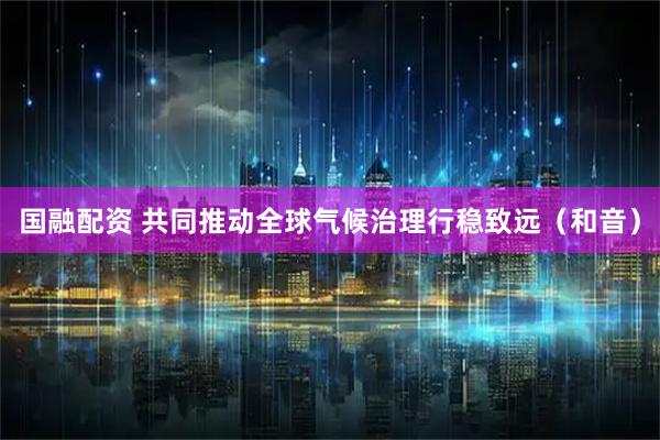 国融配资 共同推动全球气候治理行稳致远（和音）