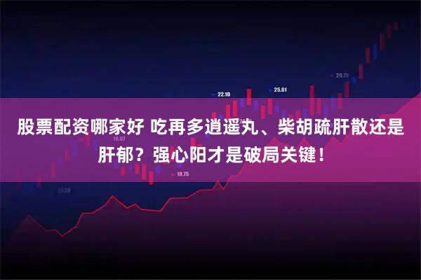 股票配资哪家好 吃再多逍遥丸、柴胡疏肝散还是肝郁？强心阳才是破局关键！