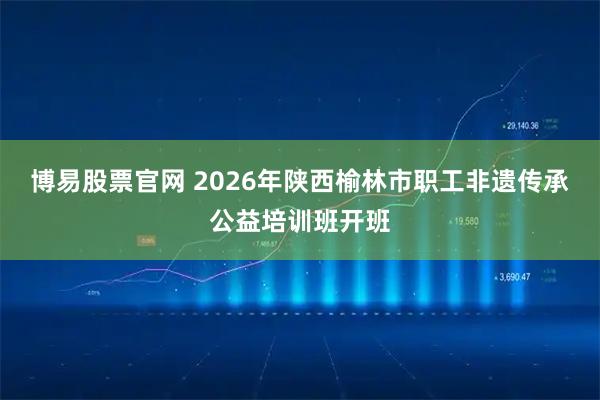 博易股票官网 2026年陕西榆林市职工非遗传承公益培训班开班