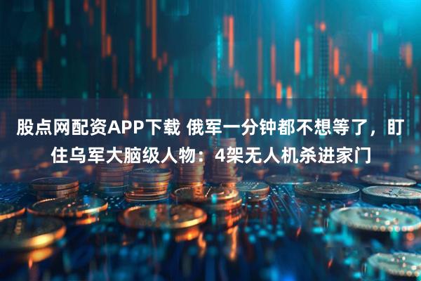 股点网配资APP下载 俄军一分钟都不想等了，盯住乌军大脑级人物：4架无人机杀进家门