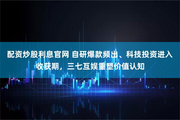 配资炒股利息官网 自研爆款频出、科技投资进入收获期，三七互娱重塑价值认知