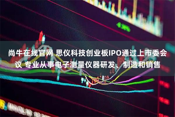 尚牛在线官网 思仪科技创业板IPO通过上市委会议 专业从事电子测量仪器研发、制造和销售