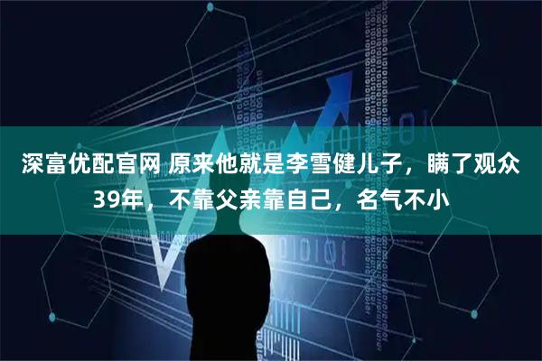 深富优配官网 原来他就是李雪健儿子，瞒了观众39年，不靠父亲靠自己，名气不小