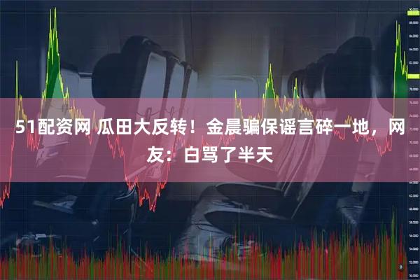51配资网 瓜田大反转！金晨骗保谣言碎一地，网友：白骂了半天