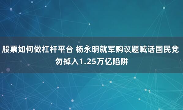 股票如何做杠杆平台 杨永明就军购议题喊话国民党 勿掉入1.25万亿陷阱