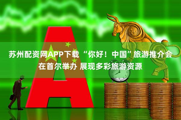 苏州配资网APP下载 “你好！中国”旅游推介会在首尔举办 展现多彩旅游资源