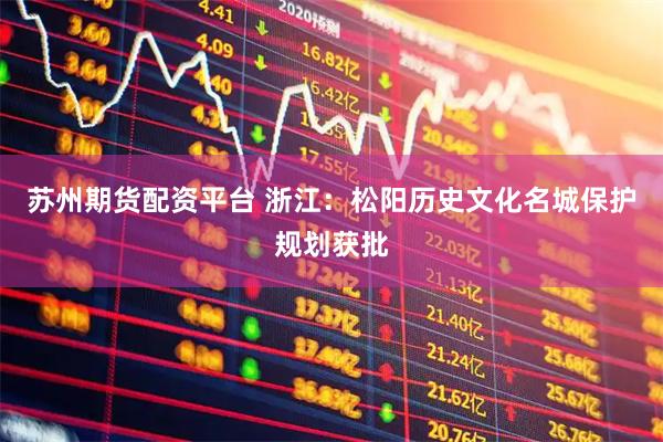 苏州期货配资平台 浙江：松阳历史文化名城保护规划获批