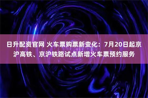 日升配资官网 火车票购票新变化：7月20日起京沪高铁、京沪铁路试点新增火车票预约服务