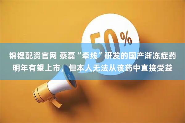 锦锂配资官网 蔡磊“牵线”研发的国产渐冻症药明年有望上市，但本人无法从该药中直接受益
