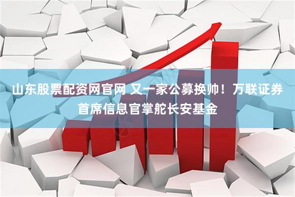山东股票配资网官网 又一家公募换帅！万联证券首席信息官掌舵长安基金